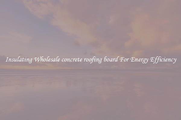 Insulating Wholesale concrete roofing board For Energy Efficiency