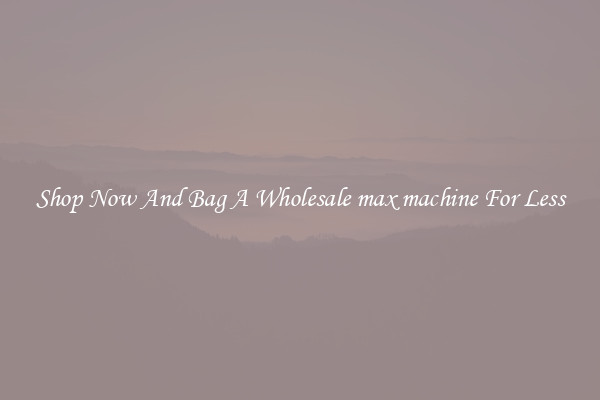 Shop Now And Bag A Wholesale max machine For Less
