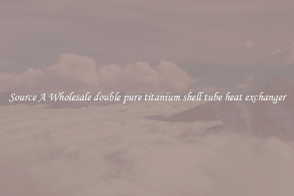 Source A Wholesale double pure titanium shell tube heat exchanger
